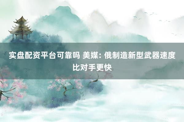 实盘配资平台可靠吗 美媒: 俄制造新型武器速度比对手更快