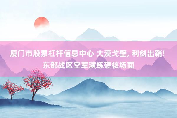 厦门市股票杠杆信息中心 大漠戈壁, 利剑出鞘! 东部战区空军演练硬核场面