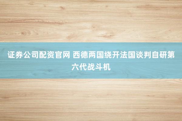 证券公司配资官网 西德两国绕开法国谈判自研第六代战斗机