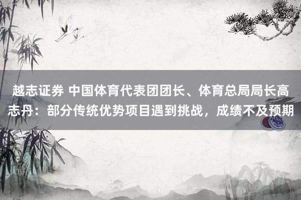 越志证券 中国体育代表团团长、体育总局局长高志丹：部分传统优势项目遇到挑战，成绩不及预期