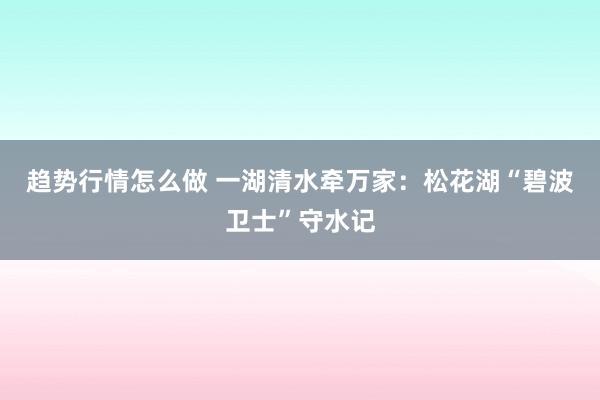 趋势行情怎么做 一湖清水牵万家：松花湖“碧波卫士”守水记