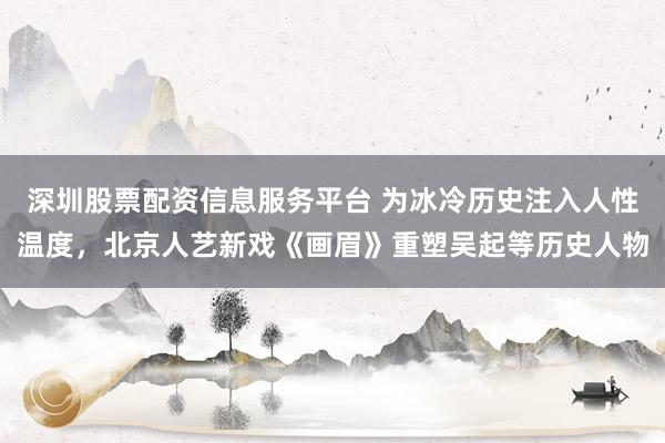 深圳股票配资信息服务平台 为冰冷历史注入人性温度，北京人艺新戏《画眉》重塑吴起等历史人物