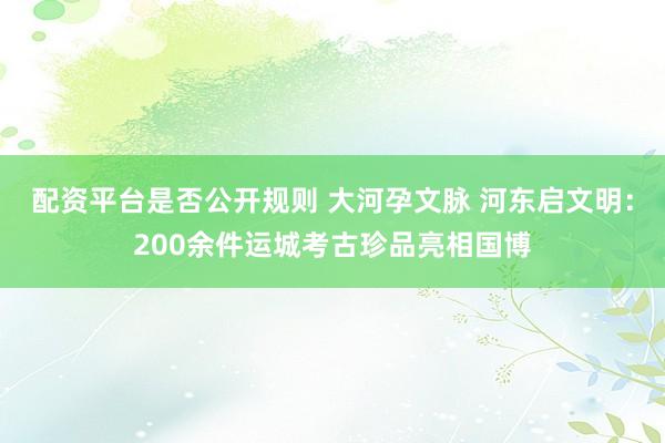 配资平台是否公开规则 大河孕文脉 河东启文明：200余件运城考古珍品亮相国博