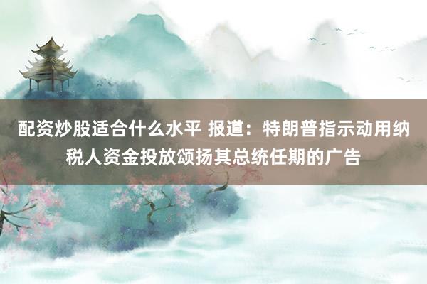配资炒股适合什么水平 报道:特朗普指示动用纳税人资金投放颂扬其总统任期的广告