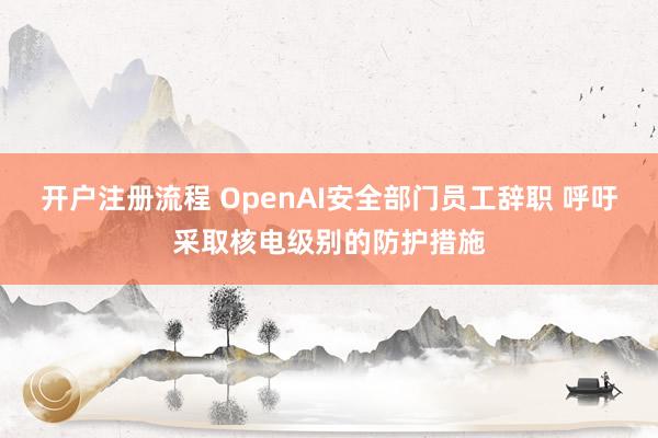开户注册流程 OpenAI安全部门员工辞职 呼吁采取核电级别的防护措施