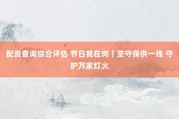 配资查询综合评估 节日我在岗｜坚守保供一线 守护万家灯火