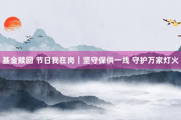 基金赎回 节日我在岗｜坚守保供一线 守护万家灯火