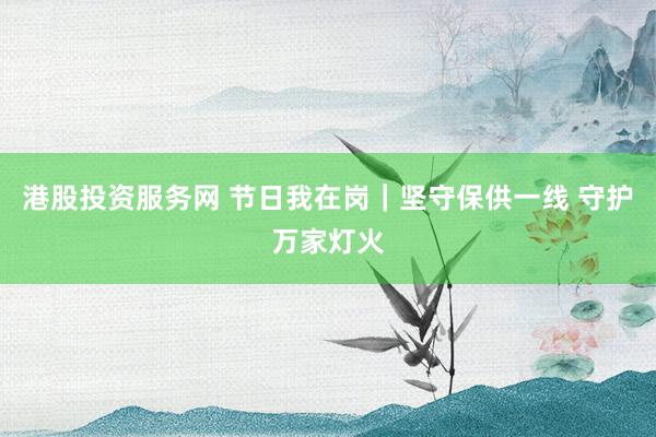港股投资服务网 节日我在岗｜坚守保供一线 守护万家灯火