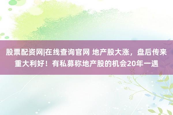 股票配资网|在线查询官网 地产股大涨，盘后传来重大利好！有私募称地产股的机会20年一遇