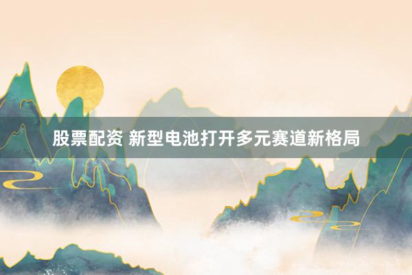 股票配资 新型电池打开多元赛道新格局