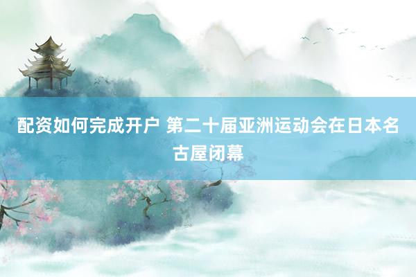 配资如何完成开户 第二十届亚洲运动会在日本名古屋闭幕
