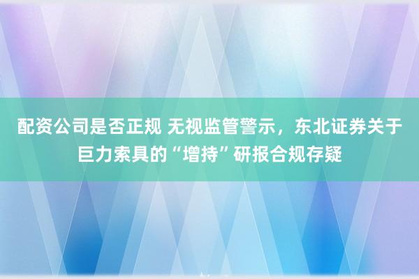 配资公司是否正规 无视监管警示，东北证券关于巨力索具的“增持”研报合规存疑