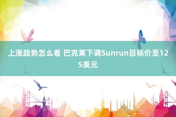 上涨趋势怎么看 巴克莱下调Sunrun目标价至125美元