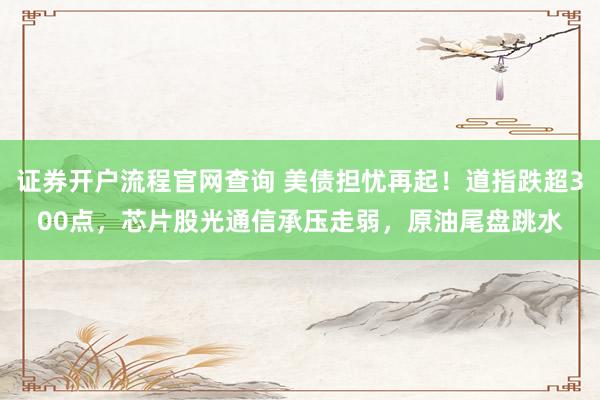 证券开户流程官网查询 美债担忧再起!道指跌超300点,芯片股光通信承压走弱,原油尾盘跳水