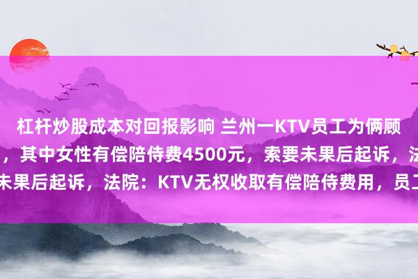 杠杆炒股成本对回报影响 兰州一KTV员工为俩顾客垫付近8000元费用,其中女性有偿陪侍费4500元,索要未果后起诉,法院:KTV无权收取有偿陪侍费用,员工亦无权追偿