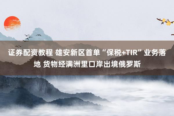 证券配资教程 雄安新区首单“保税+TIR”业务落地 货物经满洲里口岸出境俄罗斯