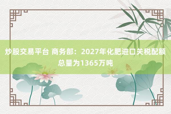 炒股交易平台 商务部：2027年化肥进口关税配额总量为1365万吨