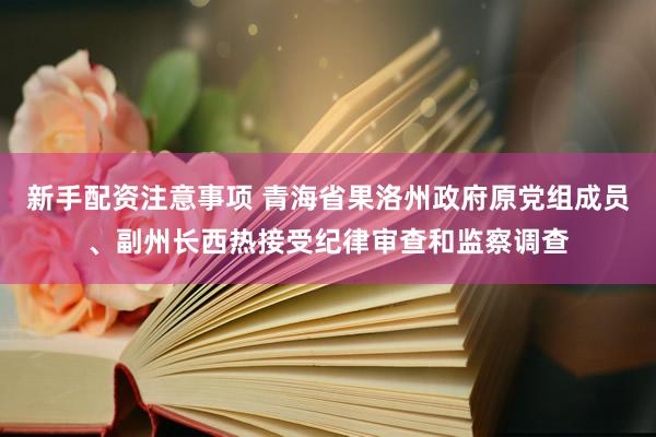 新手配资注意事项 青海省果洛州政府原党组成员、副州长西热接受纪律审查和监察调查