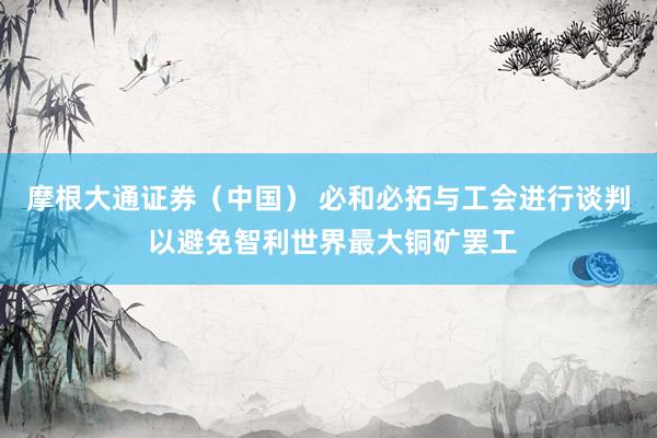 摩根大通证券（中国） 必和必拓与工会进行谈判 以避免智利世界最大铜矿罢工